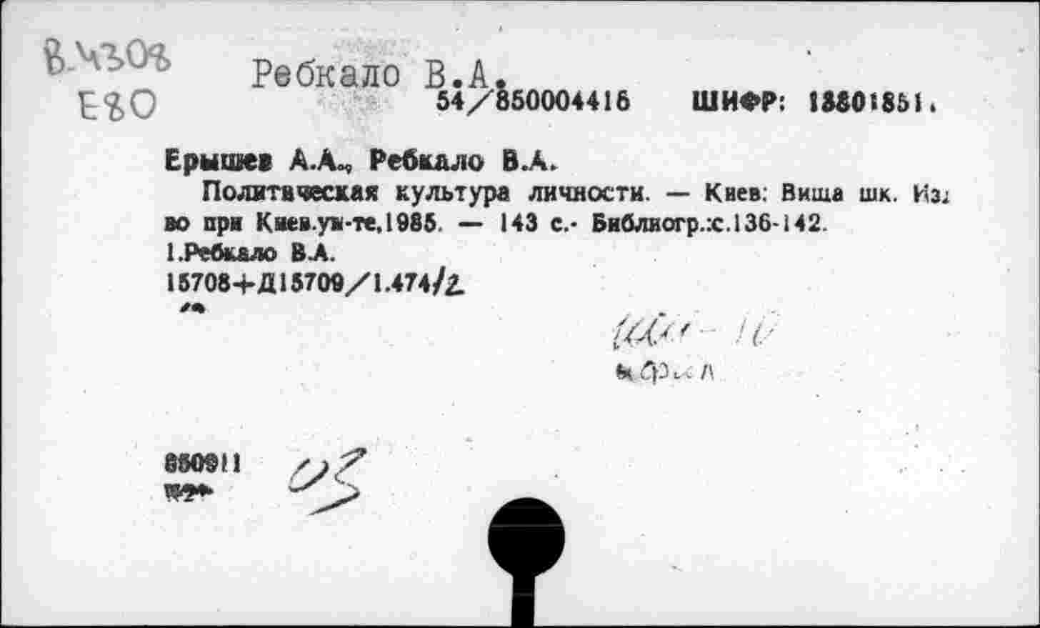 ﻿Ребкало В.А.
54/850004416 ШИФР: 1М0185Н
Ерышев АХ, Ребкало В.А.
Политическая культура личности. — Киев. Вища шк. Из* во при Киев.уи-те,1985. — 143 с.- Библиогр.:с.136-142. 1.Ребкало В А.
15708+Д15709/1.474/2.
** /
«К фи. !\
880911